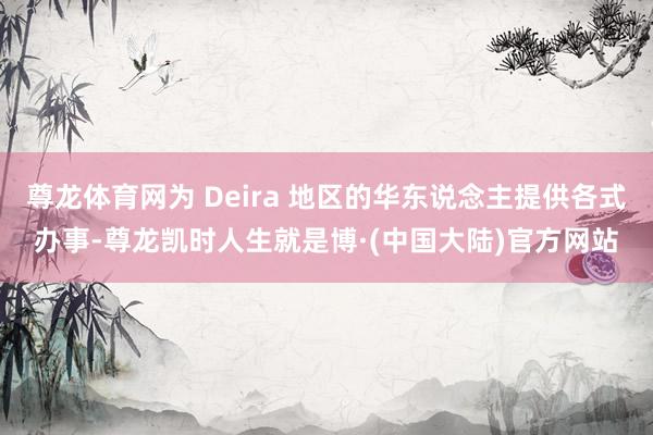 尊龙体育网为 Deira 地区的华东说念主提供各式办事-尊龙凯时人生就是博·(中国大陆)官方网站