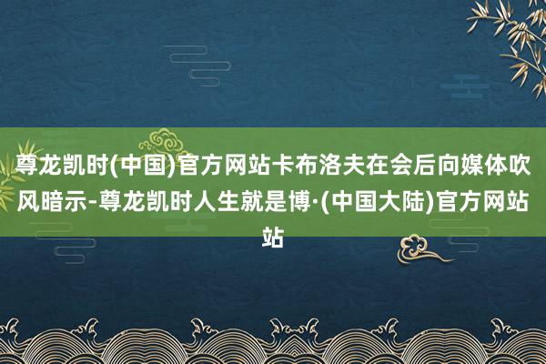 尊龙凯时(中国)官方网站卡布洛夫在会后向媒体吹风暗示-尊龙凯时人生就是博·(中国大陆)官方网站