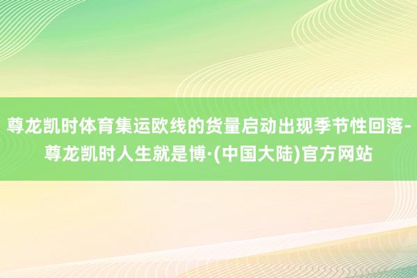 尊龙凯时体育集运欧线的货量启动出现季节性回落-尊龙凯时人生就是博·(中国大陆)官方网站