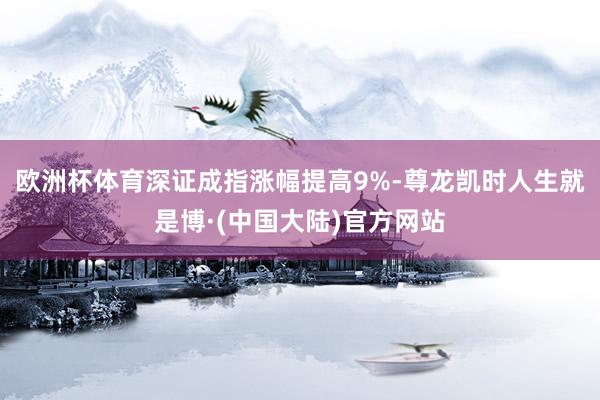 欧洲杯体育深证成指涨幅提高9%-尊龙凯时人生就是博·(中国大陆)官方网站