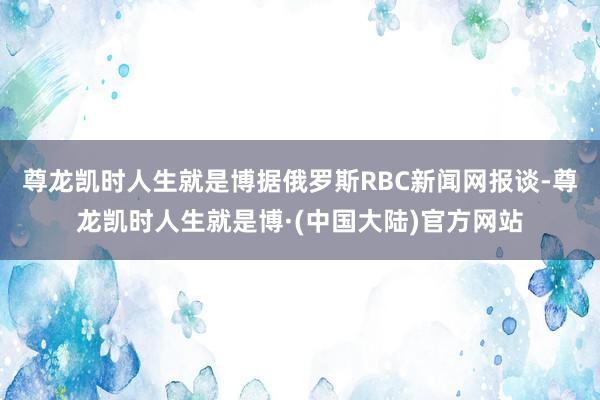 尊龙凯时人生就是博据俄罗斯RBC新闻网报谈-尊龙凯时人生就是博·(中国大陆)官方网站