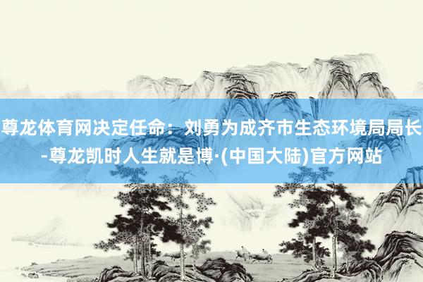 尊龙体育网决定任命：刘勇为成齐市生态环境局局长-尊龙凯时人生就是博·(中国大陆)官方网站