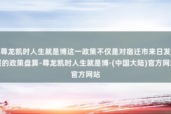 尊龙凯时人生就是博这一政策不仅是对宿迁市来日发展的政策盘算-尊龙凯时人生就是博·(中国大陆)官方网站