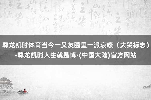 尊龙凯时体育当今一又友圈里一派哀嚎（大哭标志）-尊龙凯时人生就是博·(中国大陆)官方网站