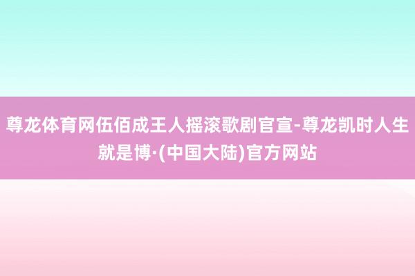 尊龙体育网伍佰成王人摇滚歌剧官宣-尊龙凯时人生就是博·(中国大陆)官方网站