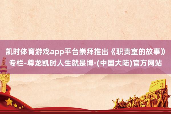 凯时体育游戏app平台崇拜推出《职责室的故事》专栏-尊龙凯时人生就是博·(中国大陆)官方网站