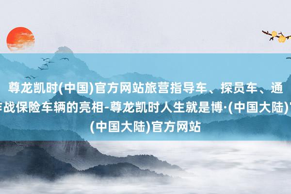 尊龙凯时(中国)官方网站旅营指导车、探员车、通讯车等作战保险车辆的亮相-尊龙凯时人生就是博·(中国大陆)官方网站