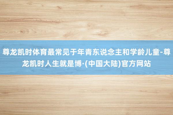 尊龙凯时体育最常见于年青东说念主和学龄儿童-尊龙凯时人生就是博·(中国大陆)官方网站