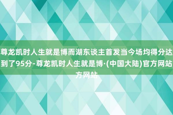 尊龙凯时人生就是博而湖东谈主首发当今场均得分达到了95分-尊龙凯时人生就是博·(中国大陆)官方网站