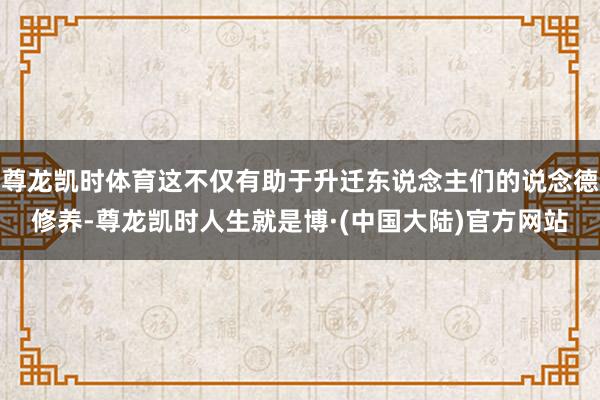 尊龙凯时体育这不仅有助于升迁东说念主们的说念德修养-尊龙凯时人生就是博·(中国大陆)官方网站