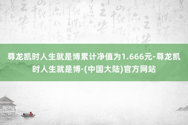 尊龙凯时人生就是博累计净值为1.666元-尊龙凯时人生就是博·(中国大陆)官方网站