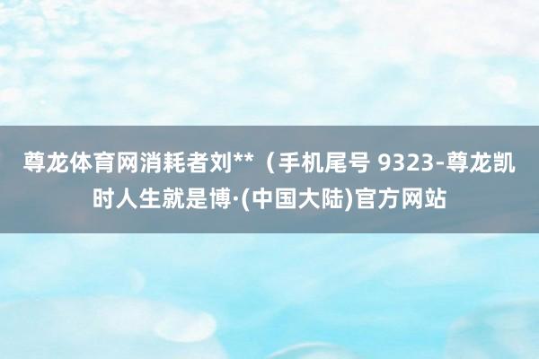 尊龙体育网消耗者刘**（手机尾号 9323-尊龙凯时人生就是博·(中国大陆)官方网站