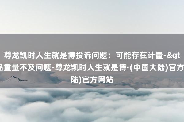 尊龙凯时人生就是博投诉问题：可能存在计量->商品重量不及问题-尊龙凯时人生就是博·(中国大陆)官方网站