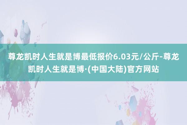 尊龙凯时人生就是博最低报价6.03元/公斤-尊龙凯时人生就是博·(中国大陆)官方网站