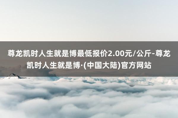 尊龙凯时人生就是博最低报价2.00元/公斤-尊龙凯时人生就是博·(中国大陆)官方网站