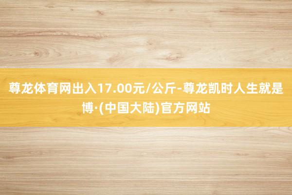 尊龙体育网出入17.00元/公斤-尊龙凯时人生就是博·(中国大陆)官方网站