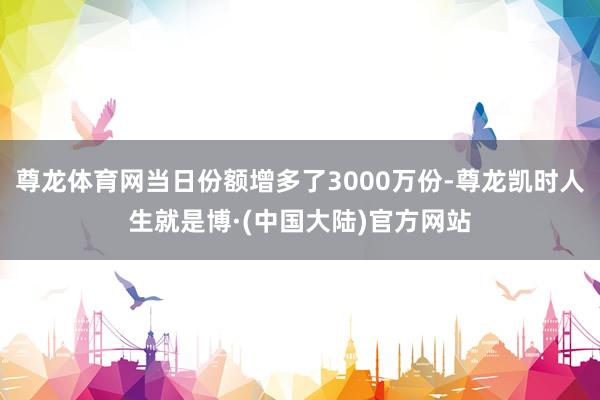 尊龙体育网当日份额增多了3000万份-尊龙凯时人生就是博·(中国大陆)官方网站