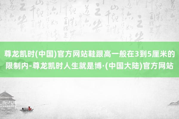 尊龙凯时(中国)官方网站鞋跟高一般在3到5厘米的限制内-尊龙凯时人生就是博·(中国大陆)官方网站