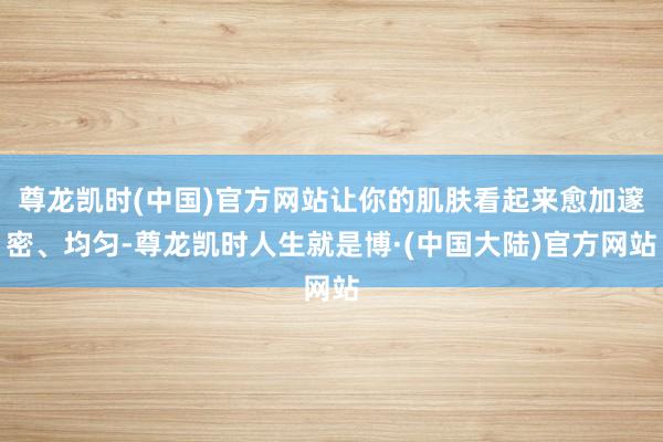 尊龙凯时(中国)官方网站让你的肌肤看起来愈加邃密、均匀-尊龙凯时人生就是博·(中国大陆)官方网站