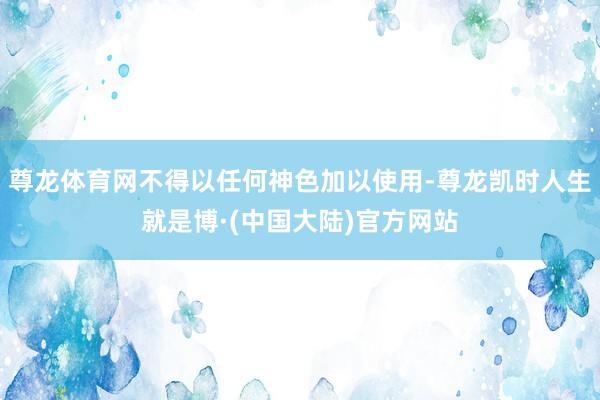 尊龙体育网不得以任何神色加以使用-尊龙凯时人生就是博·(中国大陆)官方网站