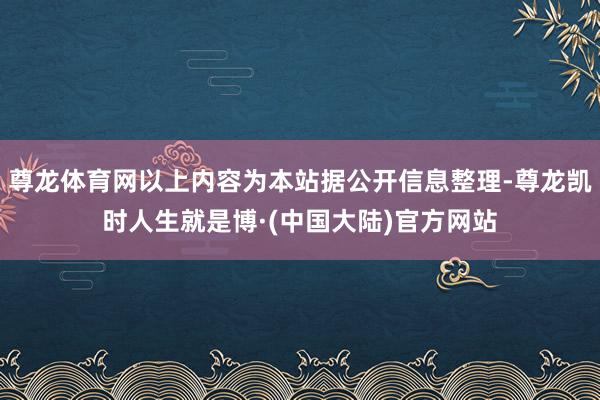 尊龙体育网以上内容为本站据公开信息整理-尊龙凯时人生就是博·(中国大陆)官方网站