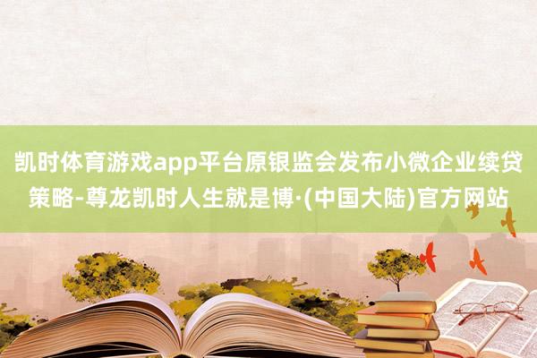 凯时体育游戏app平台原银监会发布小微企业续贷策略-尊龙凯时人生就是博·(中国大陆)官方网站