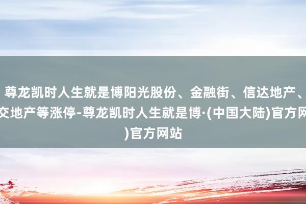 尊龙凯时人生就是博阳光股份、金融街、信达地产、中交地产等涨停-尊龙凯时人生就是博·(中国大陆)官方网站