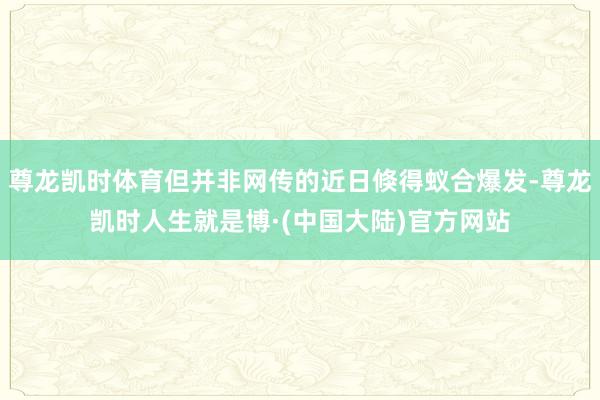 尊龙凯时体育但并非网传的近日倏得蚁合爆发-尊龙凯时人生就是博·(中国大陆)官方网站