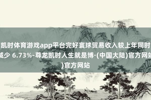 凯时体育游戏app平台完好寰球贸易收入较上年同时减少 6.73%-尊龙凯时人生就是博·(中国大陆)官方网站