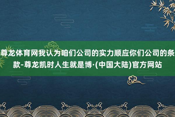 尊龙体育网我认为咱们公司的实力顺应你们公司的条款-尊龙凯时人生就是博·(中国大陆)官方网站