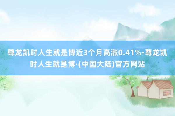 尊龙凯时人生就是博近3个月高涨0.41%-尊龙凯时人生就是博·(中国大陆)官方网站