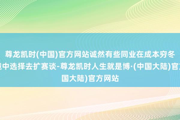 尊龙凯时(中国)官方网站诚然有些同业在成本穷冬的环境中选择去扩赛谈-尊龙凯时人生就是博·(中国大陆)官方网站