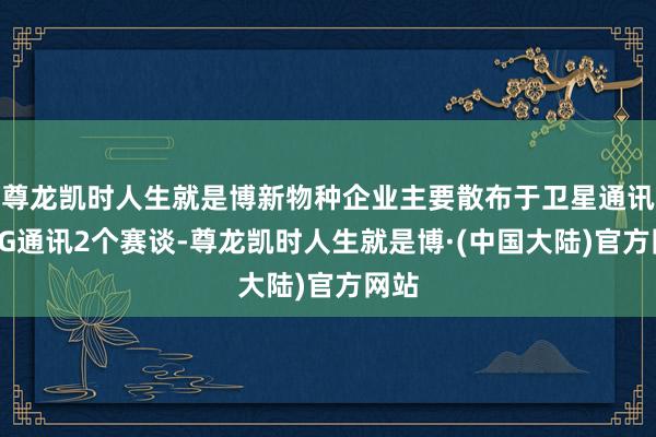 尊龙凯时人生就是博新物种企业主要散布于卫星通讯和5G通讯2个赛谈-尊龙凯时人生就是博·(中国大陆)官方网站