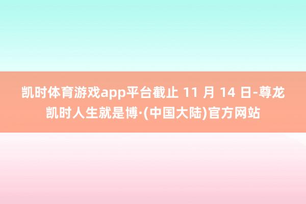 凯时体育游戏app平台截止 11 月 14 日-尊龙凯时人生就是博·(中国大陆)官方网站