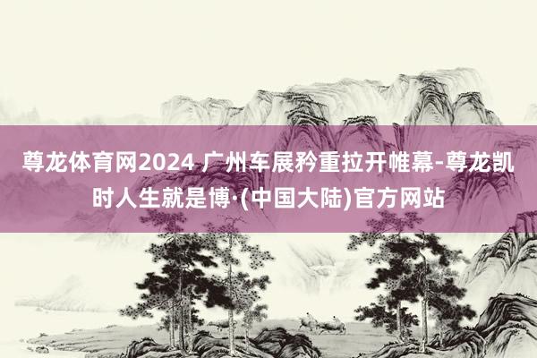 尊龙体育网2024 广州车展矜重拉开帷幕-尊龙凯时人生就是博·(中国大陆)官方网站