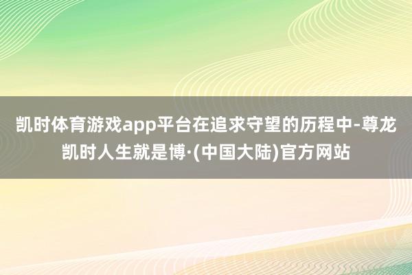 凯时体育游戏app平台　　在追求守望的历程中-尊龙凯时人生就是博·(中国大陆)官方网站