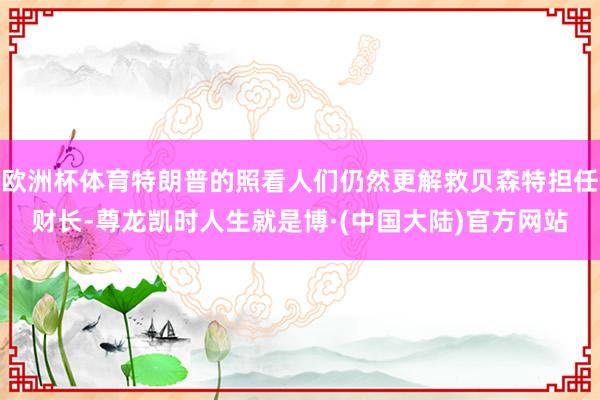 欧洲杯体育特朗普的照看人们仍然更解救贝森特担任财长-尊龙凯时人生就是博·(中国大陆)官方网站