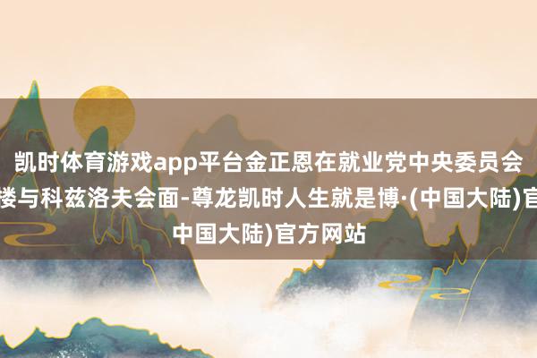 凯时体育游戏app平台金正恩在就业党中央委员会本部大楼与科兹洛夫会面-尊龙凯时人生就是博·(中国大陆)官方网站