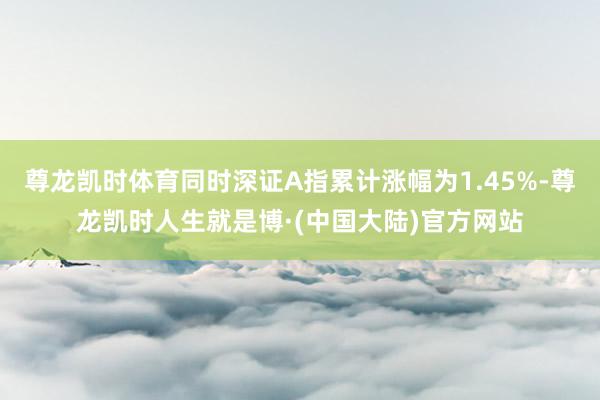 尊龙凯时体育同时深证A指累计涨幅为1.45%-尊龙凯时人生就是博·(中国大陆)官方网站