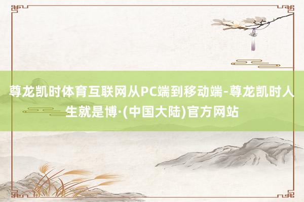 尊龙凯时体育互联网从PC端到移动端-尊龙凯时人生就是博·(中国大陆)官方网站