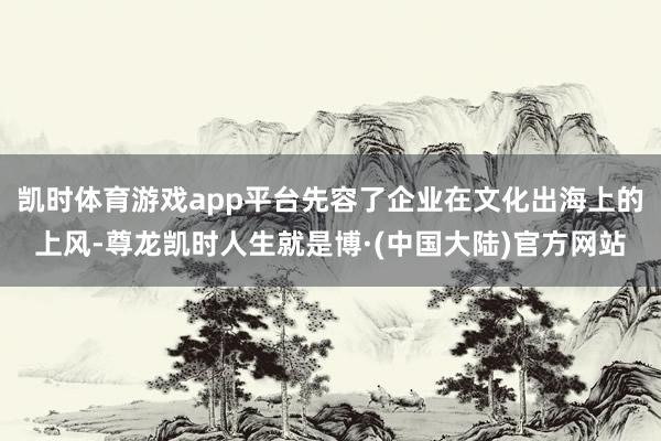 凯时体育游戏app平台先容了企业在文化出海上的上风-尊龙凯时人生就是博·(中国大陆)官方网站