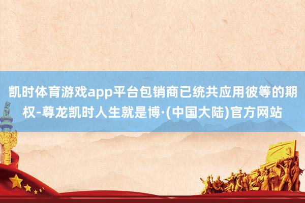 凯时体育游戏app平台包销商已统共应用彼等的期权-尊龙凯时人生就是博·(中国大陆)官方网站