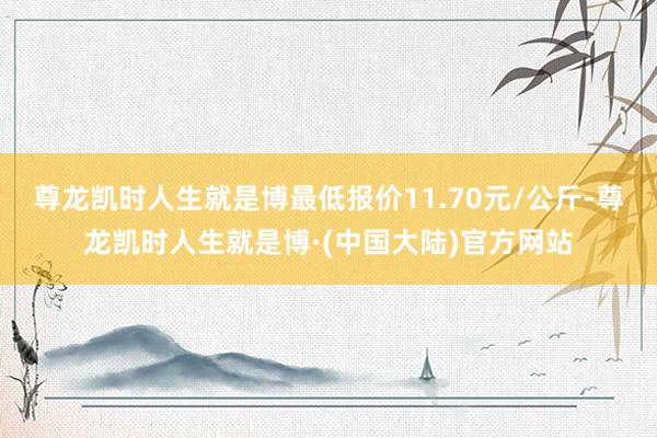 尊龙凯时人生就是博最低报价11.70元/公斤-尊龙凯时人生就是博·(中国大陆)官方网站