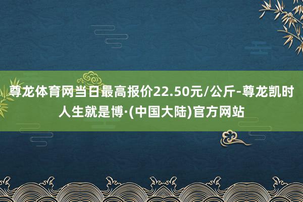 尊龙体育网当日最高报价22.50元/公斤-尊龙凯时人生就是博·(中国大陆)官方网站