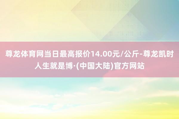 尊龙体育网当日最高报价14.00元/公斤-尊龙凯时人生就是博·(中国大陆)官方网站