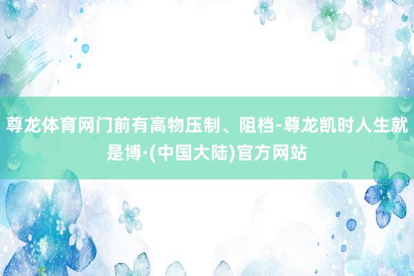 尊龙体育网门前有高物压制、阻档-尊龙凯时人生就是博·(中国大陆)官方网站