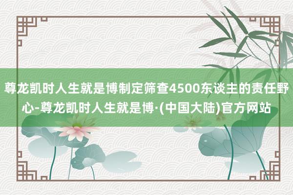 尊龙凯时人生就是博制定筛查4500东谈主的责任野心-尊龙凯时人生就是博·(中国大陆)官方网站