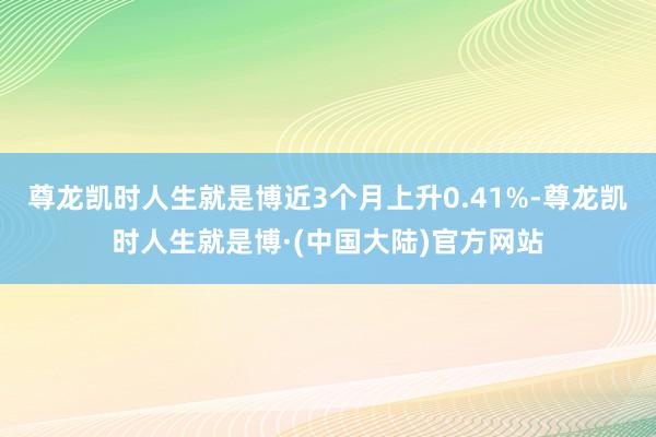 尊龙凯时人生就是博近3个月上升0.41%-尊龙凯时人生就是博·(中国大陆)官方网站