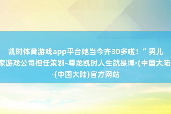 凯时体育游戏app平台她当今齐30多啦！”男儿朱雀在一家游戏公司担任策划-尊龙凯时人生就是博·(中国大陆)官方网站