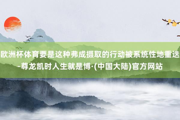 欧洲杯体育要是这种弗成摄取的行动被系统性地重迭-尊龙凯时人生就是博·(中国大陆)官方网站